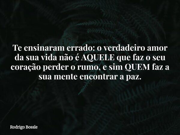 Te ensinaram errado: o verdadeiro amor da sua vida não é AQUELE que faz o seu coração perder o rumo, e sim QUEM faz a sua mente encontrar a paz.... Frase de Rodrigo Bossle.