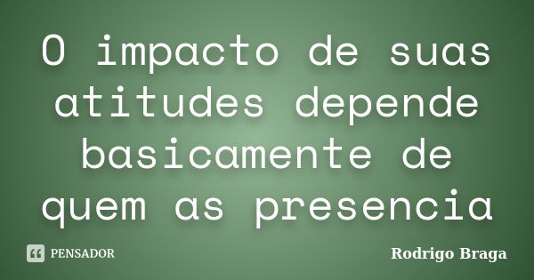 O impacto de suas atitudes depende basicamente de quem as presencia... Frase de Rodrigo Braga.