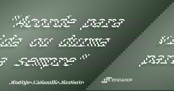 "Acorde para vida ou durma para sempre"... Frase de Rodrigo Cabanilha Barbeiro.
