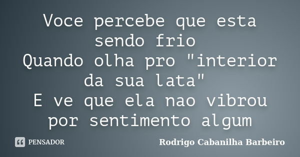 Voce percebe que esta sendo frio Quando olha pro "interior da sua lata" E ve que ela nao vibrou por sentimento algum... Frase de Rodrigo Cabanilha Barbeiro.