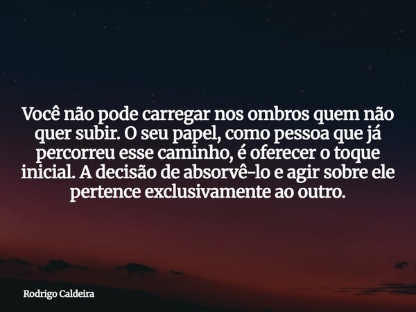 Você não pode carregar nos ombros quem não quer subir.O seu papel, como pessoa que já percorreu esse caminho, é oferecer o toque inicial. A decisão de absorvê-l... Frase de Rodrigo Caldeira.