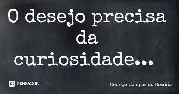 O desejo precisa da curiosidade...... Frase de Rodrigo Campos do Rosário.