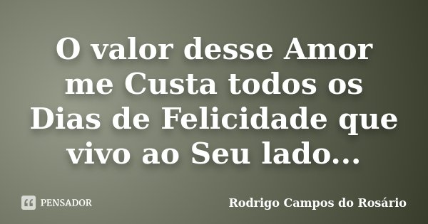 O valor desse Amor me Custa todos os Dias de Felicidade que vivo ao Seu lado...... Frase de Rodrigo Campos do Rosário.