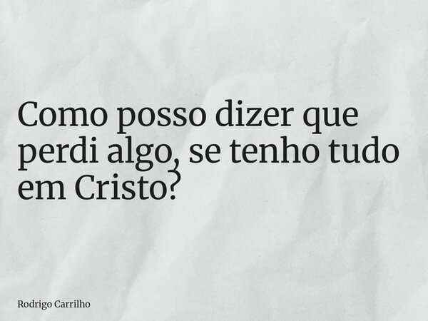Como posso dizer que perdi algo, se tenho tudo em Cristo?... Frase de Rodrigo Carrilho.