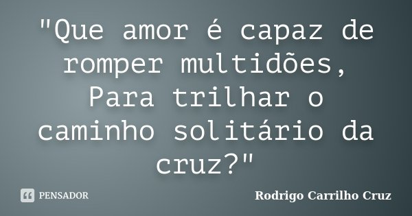 "Que amor é capaz de romper multidões, Para trilhar o caminho solitário da cruz?"... Frase de Rodrigo Carrilho Cruz.