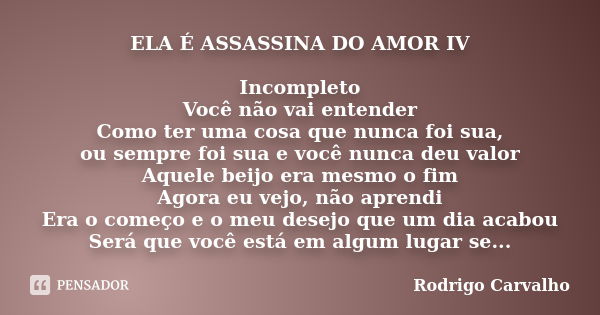 ELA É ASSASSINA DO AMOR IV Incompleto Você não vai entender Como ter uma cosa que nunca foi sua, ou sempre foi sua e você nunca deu valor Aquele beijo era mesmo... Frase de Rodrigo Carvalho.