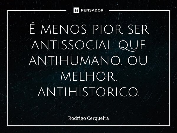 ⁠É menos pior ser antissocial que antihumano, ou melhor, antihistorico.... Frase de Rodrigo Cerqueira.