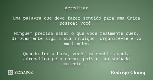 Acreditar Uma palavra que deve fazer sentido para uma única pessoa: você. Ninguém precisa saber o que você realmente quer. Simplesmente siga a sua intuição, org... Frase de Rodrigo Chung.