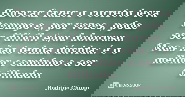Buscar fazer o correto leva tempo e, por vezes, pode ser difícil e/ou doloroso. Mas não tenha dúvida: é o melhor caminho a ser trilhado.... Frase de Rodrigo Chung.