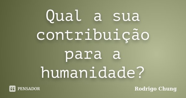 Qual a sua contribuição para a humanidade?... Frase de Rodrigo Chung.