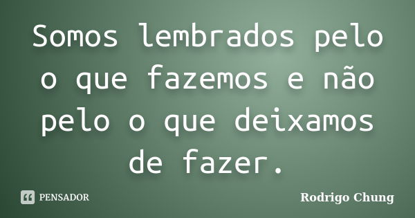 Somos lembrados pelo o que fazemos e não pelo o que deixamos de fazer.... Frase de Rodrigo Chung.