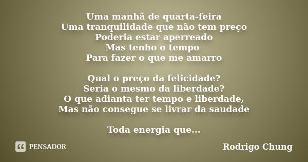 Uma manhã de quarta-feira Uma tranquilidade que não tem preço Poderia estar aperreado Mas tenho o tempo Para fazer o que me amarro Qual o preço da felicidade? S... Frase de Rodrigo Chung.