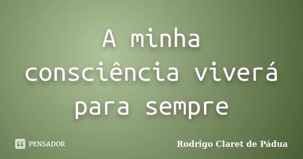 A minha consciência viverá para sempre... Frase de Rodrigo Claret de Pádua.