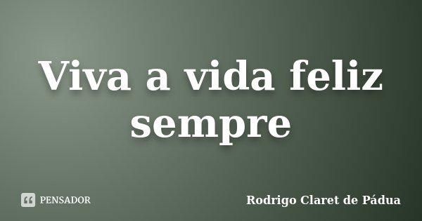Viva a vida feliz sempre... Frase de Rodrigo Claret de Pádua.