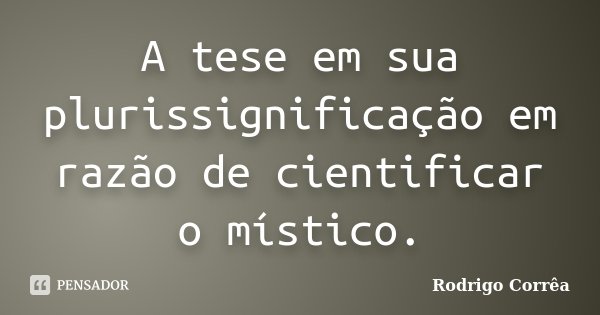 A tese em sua plurissignificação em razão de cientificar o místico.... Frase de Rodrigo Corrêa.