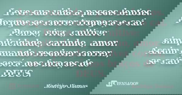 Leve sua vida a passos lentos. Porque se correr tropeça e cai. Pense, viva, cultive: simplicidade, carinho, amor. Assim quando resolver correr, se cair será nos... Frase de Rodrigo Damas.