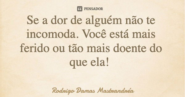Se a dor de alguém não te incomoda. Você está mais ferido ou tão mais doente do que ela!... Frase de Rodrigo Damas Mastrandréa.