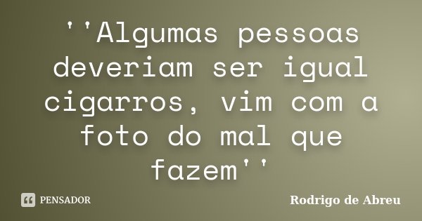 ''Algumas pessoas deveriam ser igual cigarros, vim com a foto do mal que fazem''... Frase de Rodrigo de Abreu.