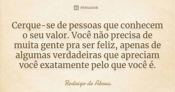 Cerque-se de pessoas que conhecem o seu valor. Você não precisa de muita gente pra ser feliz, apenas de algumas verdadeiras que apreciam você exatamente pelo qu... Frase de Rodrigo de Abreu.