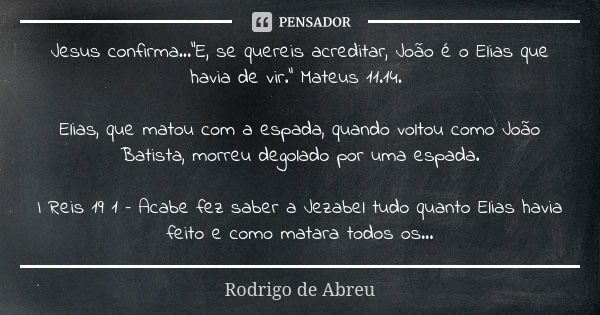 Jesus confirma...“E, se quereis acreditar, João é o Elias que havia de vir.” Mateus 11.14. Elias, que matou com a espada, quando voltou como João Batista, morre... Frase de Rodrigo de Abreu.