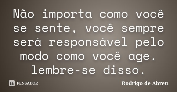 Não importa como você se sente, você sempre será responsável pelo modo como você age. lembre-se disso.... Frase de Rodrigo de Abreu.