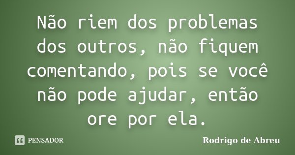 Não riem dos problemas dos outros, não fiquem comentando, pois se você não pode ajudar, então ore por ela.... Frase de Rodrigo de Abreu.