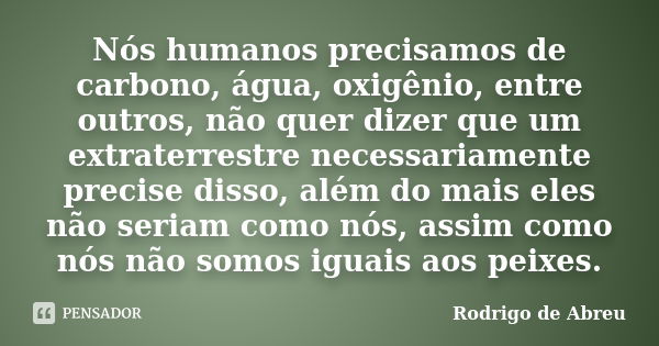 Nós humanos precisamos de carbono, água, oxigênio, entre outros, não quer dizer que um extraterrestre necessariamente precise disso, além do mais eles não seria... Frase de Rodrigo de Abreu.