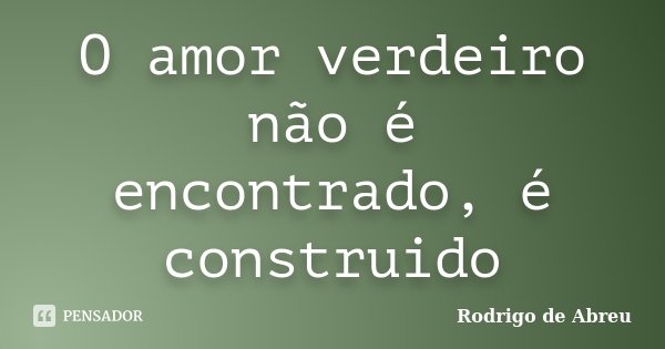 O amor verdeiro não é encontrado, é construido... Frase de Rodrigo de Abreu.