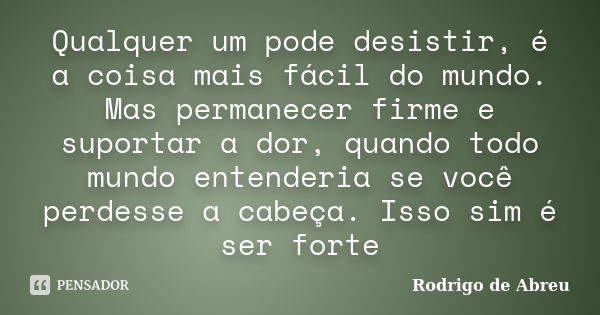 Qualquer um pode desistir, é a coisa mais fácil do mundo. Mas permanecer firme e suportar a dor, quando todo mundo entenderia se você perdesse a cabeça. Isso si... Frase de rodrigo de abreu.