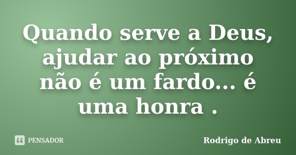 Quando serve a Deus, ajudar ao próximo não é um fardo... é uma honra .... Frase de Rodrigo de Abreu.