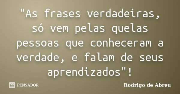 "As frases verdadeiras, só vem pelas quelas pessoas que conheceram a verdade, e falam de seus aprendizados"!... Frase de Rodrigo de Abreu.