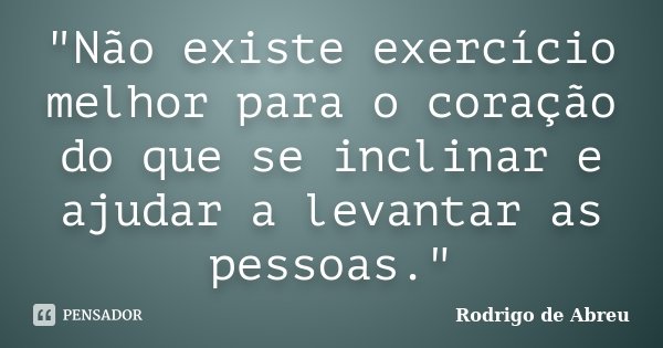"Não existe exercício melhor para o coração do que se inclinar e ajudar a levantar as pessoas."... Frase de Rodrigo de Abreu.