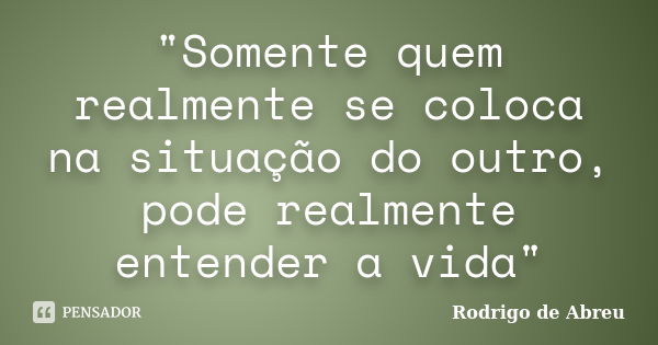 "Somente quem realmente se coloca na situação do outro, pode realmente entender a vida"... Frase de Rodrigo de Abreu.