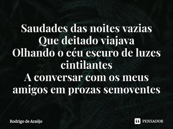 Saudades das noites vazias
Que deitado viajava
Olhando o céu escuro de luzes cintilantes
A conversar com os meus amigos em prozas semoventes... Frase de Rodrigo de Araújo.