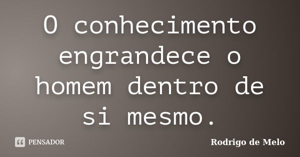 O conhecimento engrandece o homem dentro de si mesmo.... Frase de Rodrigo de Melo.