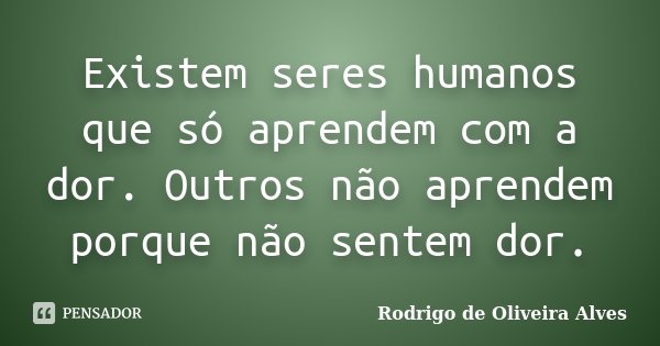 Existem seres humanos que só aprendem com a dor. Outros não aprendem porque não sentem dor.... Frase de Rodrigo de Oliveira Alves.