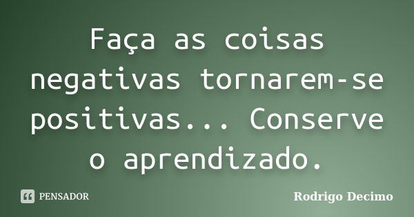 Faça as coisas negativas tornarem-se positivas... Conserve o aprendizado.... Frase de Rodrigo Decimo.