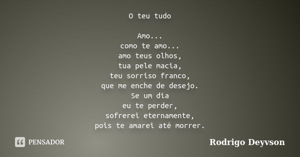 O teu tudo Amo... como te amo... amo teus olhos, tua pele macia, teu sorriso franco, que me enche de desejo. Se um dia eu te perder, sofrerei eternamente, pois ... Frase de Rodrigo Deyvson.