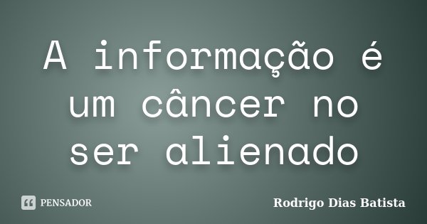 A informação é um câncer no ser alienado... Frase de Rodrigo Dias Batista.
