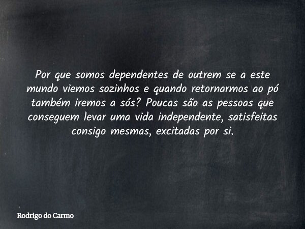 Por que somos dependentes de outrem se a este mundo viemos sozinhos e quando retornarmos ao pó também iremos a sós? Poucas são as pessoas que conseguem levar um... Frase de Rodrigo do Carmo.
