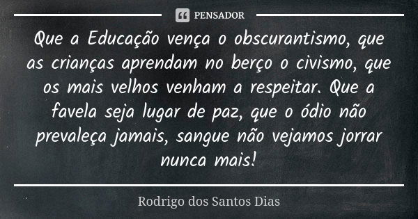 Que a Educação vença o obscurantismo, que as crianças aprendam no berço o civismo, que os mais velhos venham a respeitar. Que a favela seja lugar de paz, que o ... Frase de Rodrigo dos Santos Dias.