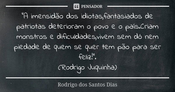 "A imensidão dos idiotas,fantasiados de patriotas deterioram o povo e o país.Criam monstros e dificuldades,vivem sem dó nem piedade de quem se quer tem pão... Frase de Rodrigo dos Santos Dias.