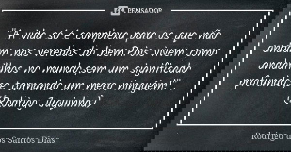 "A vida só é complexa para os que não andam nas veredas do bem.Pois vivem como andarilhos no mundo,sem um significado profundo,se tornando um mero ninguém!... Frase de Rodrigo dos Santos Dias.