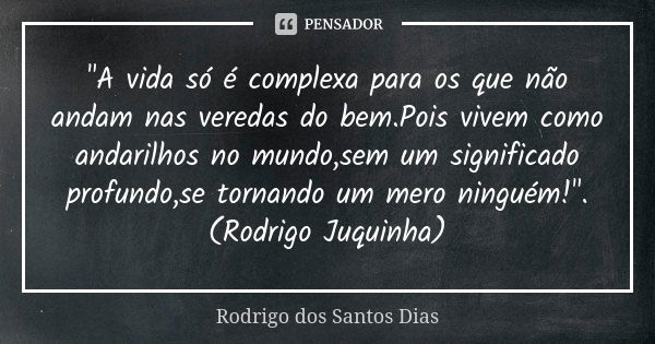 "A vida só é complexa para os que não andam nas veredas do bem.Pois vivem como andarilhos no mundo,sem um significado profundo,se tornando um mero ninguém!... Frase de Rodrigo dos Santos Dias.