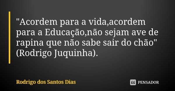 "Acordem para a vida,acordem para a Educação,não sejam ave de rapina que não sabe sair do chão" (Rodrigo Juquinha).... Frase de Rodrigo dos Santos Dias.