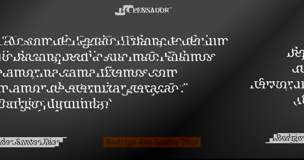 "Ao som de Legião Urbana,te dei um beijo bacana,pedi a sua mão.Falamos de amor,na cama fizemos com fervor,um amor de eternizar geração". (Rodrigo Juqu... Frase de Rodrigo dos Santos Dias.