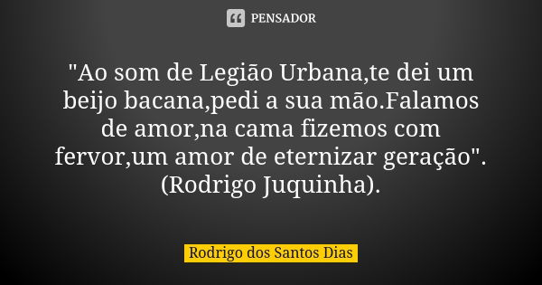 "Ao som de Legião Urbana,te dei um beijo bacana,pedi a sua mão.Falamos de amor,na cama fizemos com fervor,um amor de eternizar geração". (Rodrigo Juqu... Frase de Rodrigo dos Santos Dias.