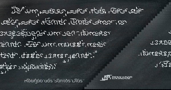 "Dê um passo para trás.Para dar dez para frente.Tenha amor no coração,seja um ser humano consciente. Faz um mundo mais humano,trate todos como gente".... Frase de Rodrigo dos Santos Dias.
