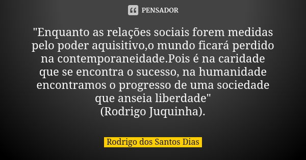 "Enquanto as relações sociais forem medidas pelo poder aquisitivo,o mundo ficará perdido na contemporaneidade.Pois é na caridade que se encontra o sucesso,... Frase de Rodrigo dos Santos Dias.