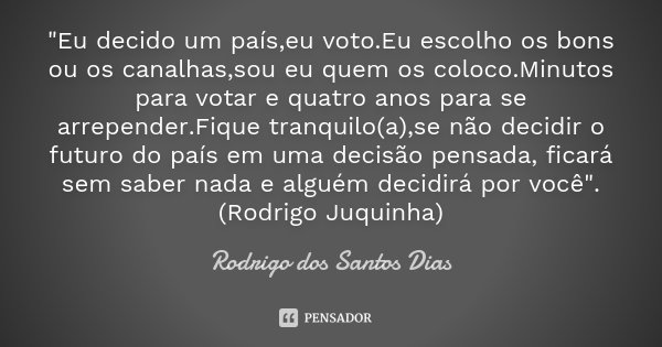 "Eu decido um país,eu voto.Eu escolho os bons ou os canalhas,sou eu quem os coloco.Minutos para votar e quatro anos para se arrepender.Fique tranquilo(a),s... Frase de Rodrigo dos Santos Dias.